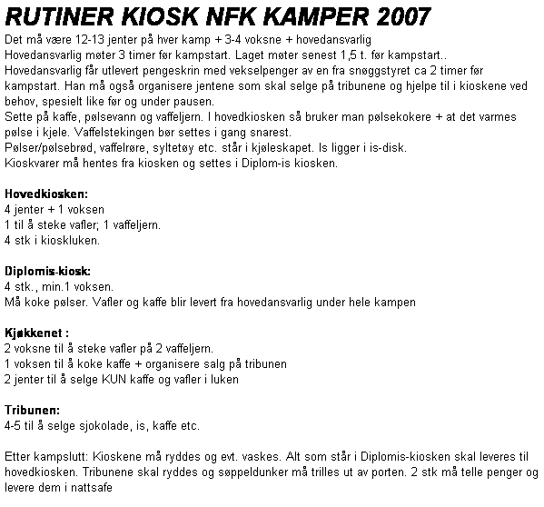 Tekstboks: RUTINER KIOSK NFK KAMPER 2007
Det m vre 12-13 jenter p hver kamp + 3-4 voksne + hovedansvarlig
Hovedansvarlig mter 3 timer fr kampstart. Laget mter senest 1,5 t. fr kampstart.. 
Hovedansvarlig fr utlevert pengeskrin med vekselpenger av en fra snggstyret ca 2 timer fr kampstart. Han m ogs organisere jentene som skal selge p tribunene og hjelpe til i kioskene ved behov, spesielt like fr og under pausen. 
Sette p kaffe, plsevann og vaffeljern. I hovedkiosken s bruker man plsekokere + at det varmes plse i kjele. Vaffelstekingen br settes i gang snarest.
Plser/plsebrd, vaffelrre, syltety etc. str i kjleskapet. Is ligger i is-disk. 
Kioskvarer m hentes fra kiosken og settes i Diplom-is kiosken.

Hovedkiosken:
4 jenter + 1 voksen
1 til  steke vafler; 1 vaffeljern.
4 stk i kioskluken. 

Diplomis-kiosk:
4 stk., min.1 voksen.
M koke plser. Vafler og kaffe blir levert fra hovedansvarlig under hele kampen

Kjkkenet : 
2 voksne til  steke vafler p 2 vaffeljern.
1 voksen til  koke kaffe + organisere salg p tribunen
2 jenter til  selge KUN kaffe og vafler i luken

Tribunen:
4-5 til  selge sjokolade, is, kaffe etc.
         
Etter kampslutt: Kioskene m ryddes og evt. vaskes. Alt som str i Diplomis-kiosken skal leveres til hovedkiosken. Tribunene skal ryddes og sppeldunker m trilles ut av porten. 2 stk m telle penger og levere dem i nattsafe