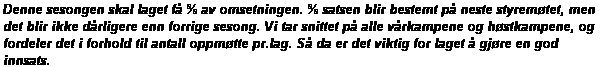 Tekstboks: Denne sesongen skal laget f % av omsetningen. % satsen blir bestemt p neste styremtet, men det blir ikke drligere enn forrige sesong. Vi tar snittet p alle vrkampene og hstkampene, og fordeler det i forhold til antall oppmtte pr.lag. S da er det viktig for laget  gjre en god innsats.